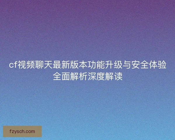 cf视频聊天最新版本功能升级与安全体验全面解析深度解读