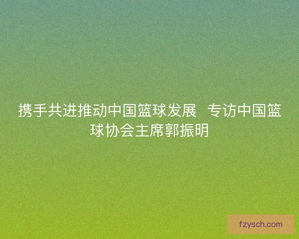 携手共进推动中国篮球发展  专访中国篮球协会主席郭振明