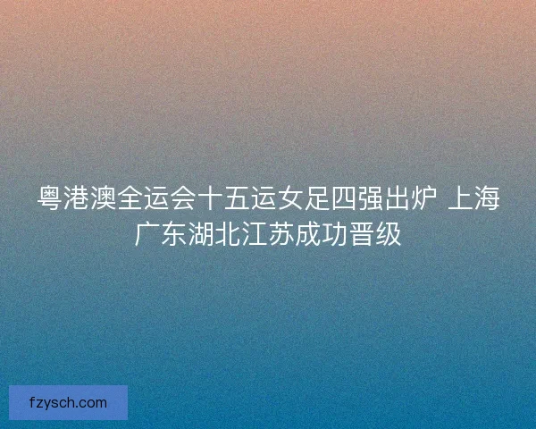 粤港澳全运会十五运女足四强出炉 上海广东湖北江苏成功晋级