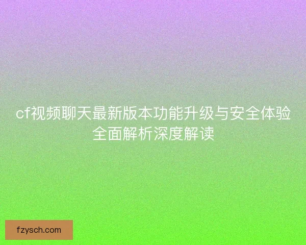 cf视频聊天最新版本功能升级与安全体验全面解析深度解读