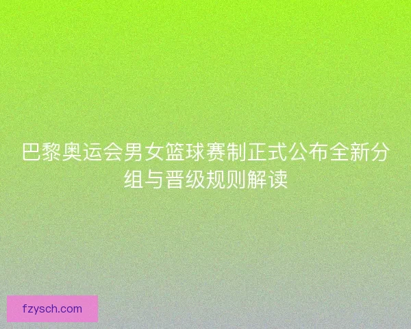 巴黎奥运会男女篮球赛制正式公布全新分组与晋级规则解读